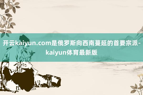 开云kaiyun.com是俄罗斯向西南蔓延的首要宗派-kaiyun体育最新版