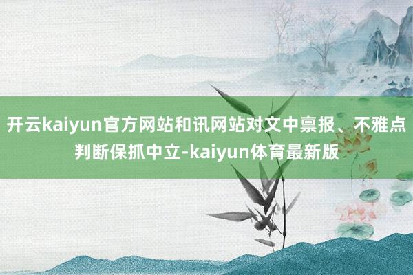 开云kaiyun官方网站和讯网站对文中禀报、不雅点判断保抓中立-kaiyun体育最新版
