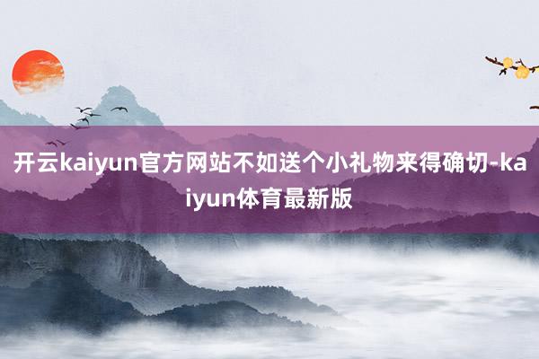 开云kaiyun官方网站不如送个小礼物来得确切-kaiyun体育最新版