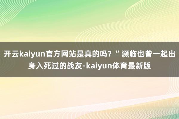 开云kaiyun官方网站是真的吗？”濒临也曾一起出身入死过的战友-kaiyun体育最新版