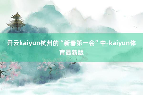 开云kaiyun杭州的“新春第一会”中-kaiyun体育最新版
