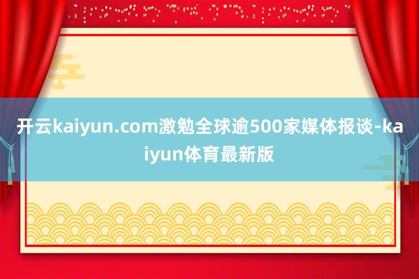 开云kaiyun.com激勉全球逾500家媒体报谈-kaiyun体育最新版