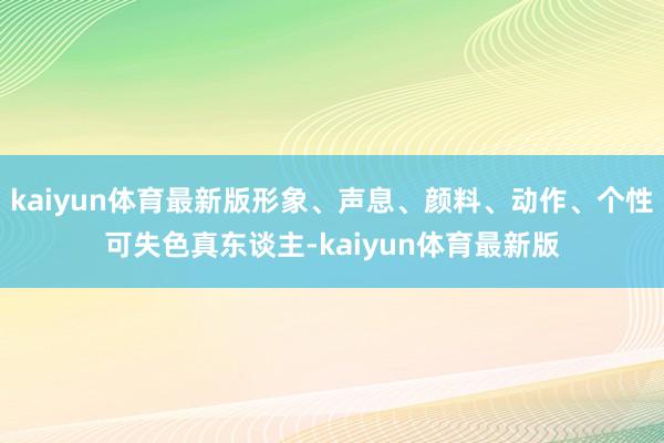 kaiyun体育最新版形象、声息、颜料、动作、个性可失色真东谈主-kaiyun体育最新版