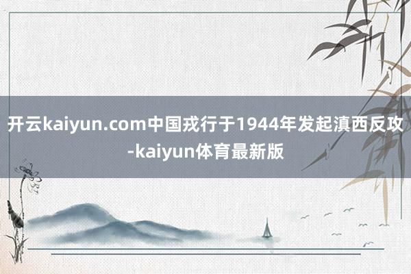 开云kaiyun.com中国戎行于1944年发起滇西反攻-kaiyun体育最新版
