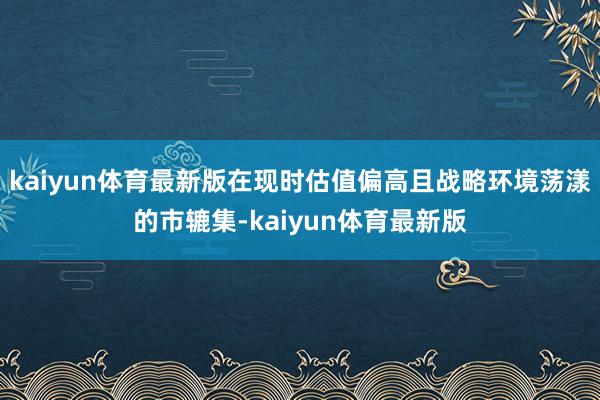 kaiyun体育最新版在现时估值偏高且战略环境荡漾的市辘集-kaiyun体育最新版