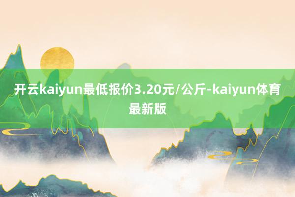 开云kaiyun最低报价3.20元/公斤-kaiyun体育最新版