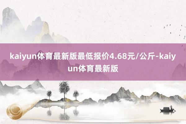 kaiyun体育最新版最低报价4.68元/公斤-kaiyun体育最新版