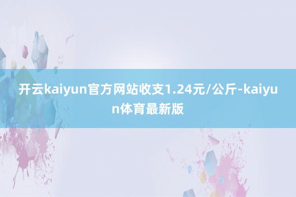 开云kaiyun官方网站收支1.24元/公斤-kaiyun体育最新版