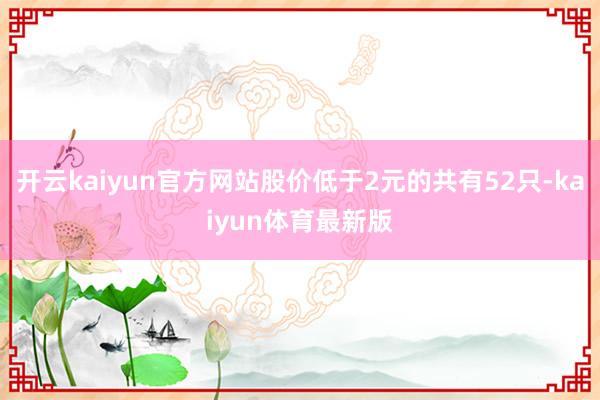 开云kaiyun官方网站股价低于2元的共有52只-kaiyun体育最新版