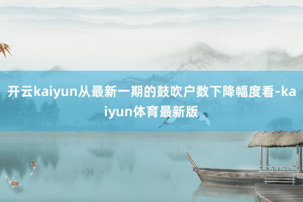 开云kaiyun从最新一期的鼓吹户数下降幅度看-kaiyun体育最新版