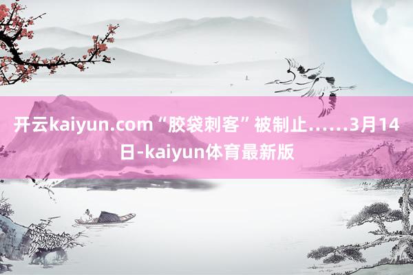 开云kaiyun.com“胶袋刺客”被制止……3月14日-kaiyun体育最新版