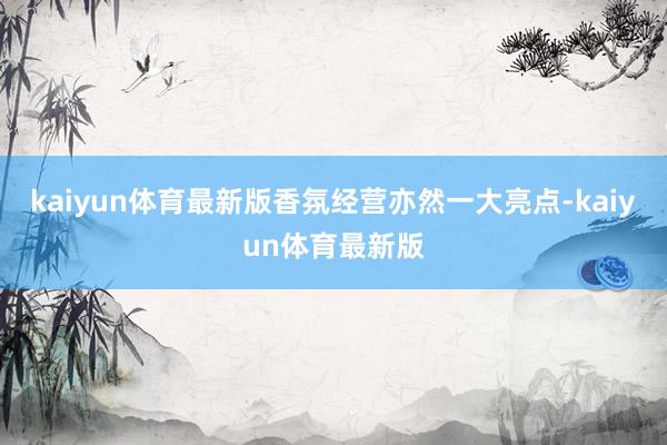 kaiyun体育最新版香氛经营亦然一大亮点-kaiyun体育最新版