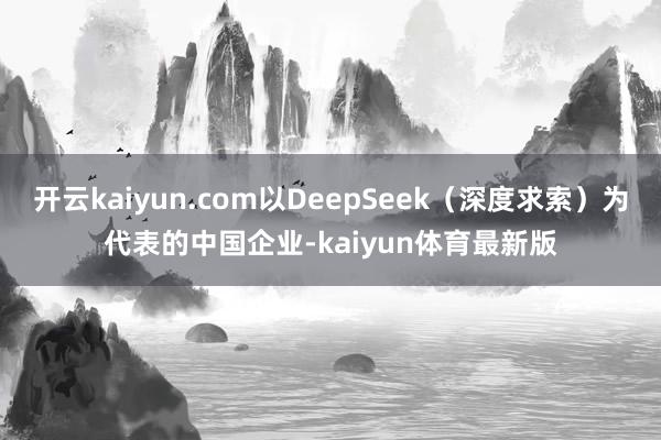 开云kaiyun.com以DeepSeek（深度求索）为代表的中国企业-kaiyun体育最新版