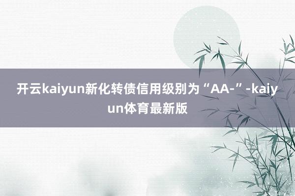开云kaiyun新化转债信用级别为“AA-”-kaiyun体育最新版