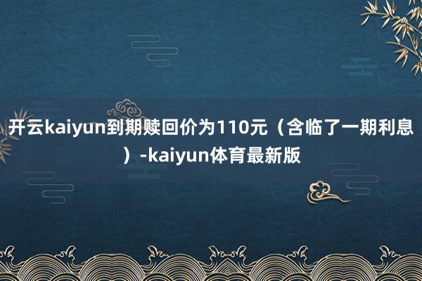 开云kaiyun到期赎回价为110元（含临了一期利息）-kaiyun体育最新版
