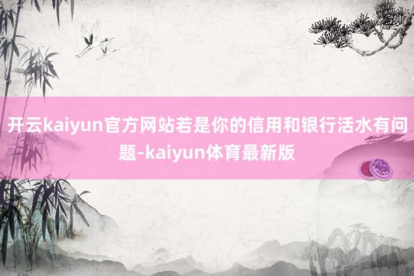 开云kaiyun官方网站若是你的信用和银行活水有问题-kaiyun体育最新版