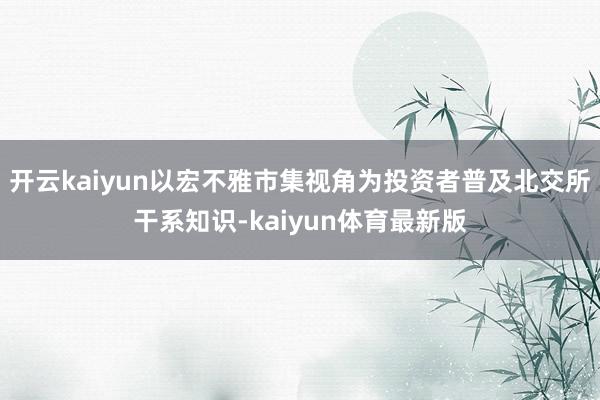 开云kaiyun以宏不雅市集视角为投资者普及北交所干系知识-kaiyun体育最新版