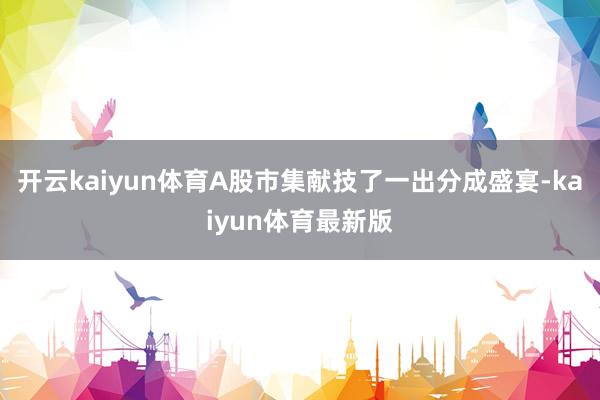 开云kaiyun体育A股市集献技了一出分成盛宴-kaiyun体育最新版