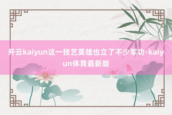 开云kaiyun这一技艺莫雄也立了不少军功-kaiyun体育最新版