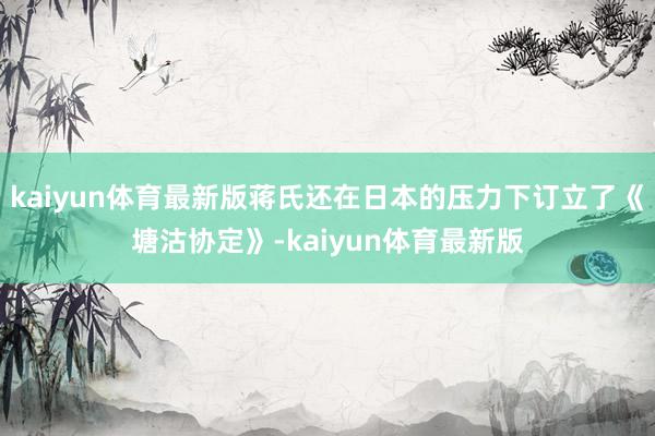 kaiyun体育最新版蒋氏还在日本的压力下订立了《塘沽协定》-kaiyun体育最新版
