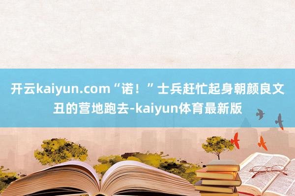 开云kaiyun.com“诺！”士兵赶忙起身朝颜良文丑的营地跑去-kaiyun体育最新版