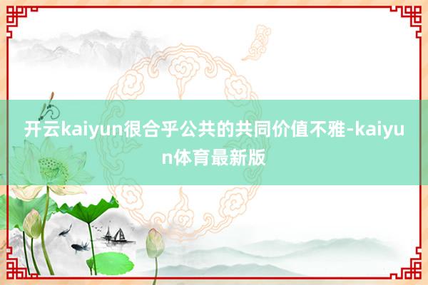 开云kaiyun很合乎公共的共同价值不雅-kaiyun体育最新版