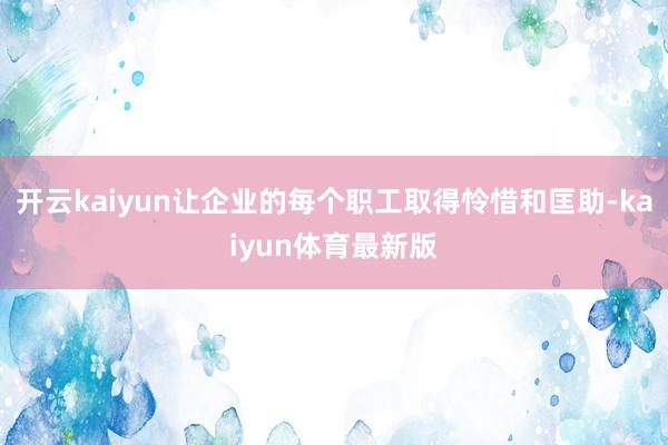 开云kaiyun让企业的每个职工取得怜惜和匡助-kaiyun体育最新版