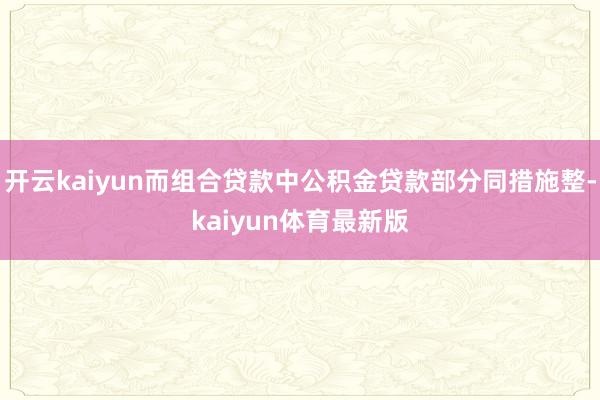 开云kaiyun而组合贷款中公积金贷款部分同措施整-kaiyun体育最新版