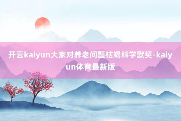 开云kaiyun大家对养老问题枯竭科学默契-kaiyun体育最新版