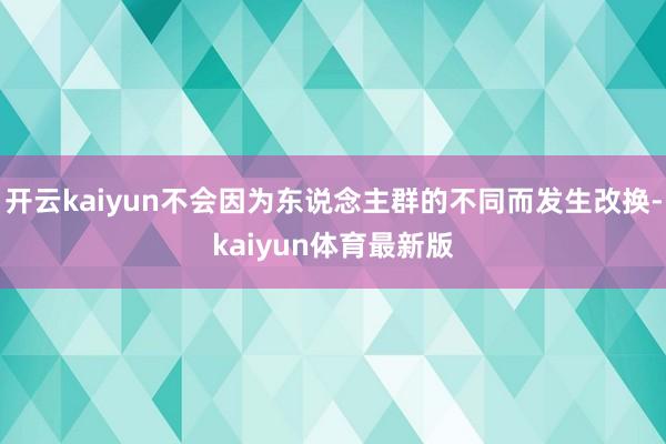 开云kaiyun不会因为东说念主群的不同而发生改换-kaiyun体育最新版