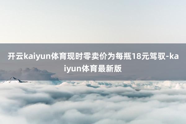 开云kaiyun体育现时零卖价为每瓶18元驾驭-kaiyun体育最新版
