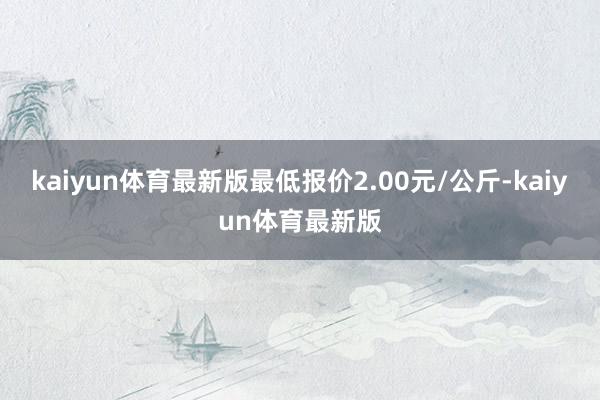 kaiyun体育最新版最低报价2.00元/公斤-kaiyun体育最新版