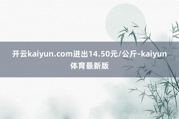 开云kaiyun.com进出14.50元/公斤-kaiyun体育最新版