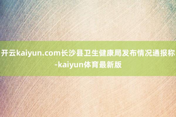 开云kaiyun.com长沙县卫生健康局发布情况通报称-kaiyun体育最新版