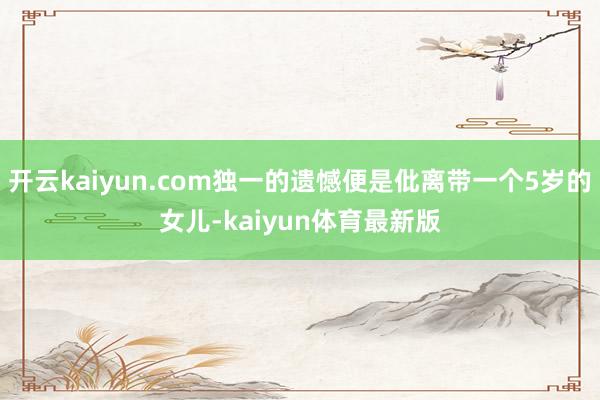 开云kaiyun.com独一的遗憾便是仳离带一个5岁的女儿-kaiyun体育最新版