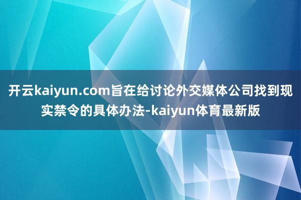 开云kaiyun.com旨在给讨论外交媒体公司找到现实禁令的具体办法-kaiyun体育最新版