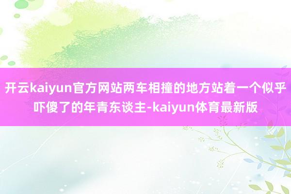 开云kaiyun官方网站两车相撞的地方站着一个似乎吓傻了的年青东谈主-kaiyun体育最新版