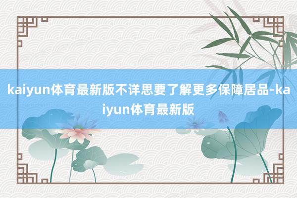 kaiyun体育最新版不详思要了解更多保障居品-kaiyun体育最新版