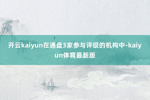 开云kaiyun在通盘3家参与评级的机构中-kaiyun体育最新版