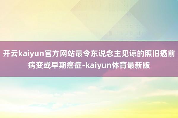 开云kaiyun官方网站最令东说念主见谅的照旧癌前病变或早期癌症-kaiyun体育最新版