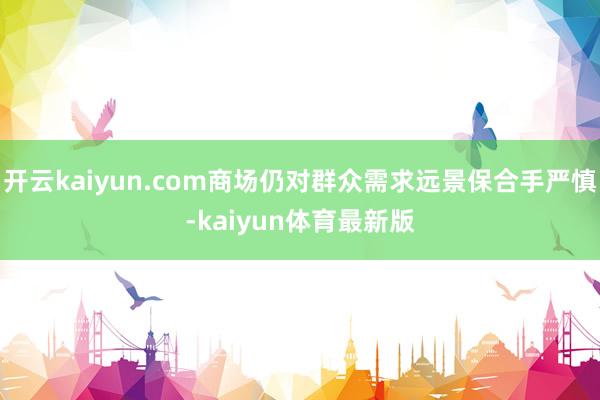 开云kaiyun.com商场仍对群众需求远景保合手严慎-kaiyun体育最新版