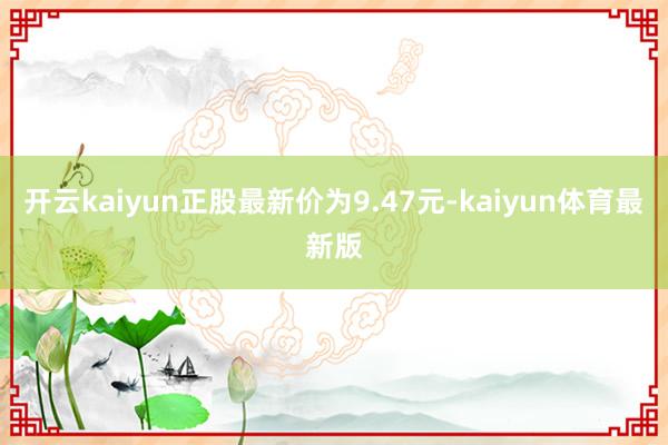 开云kaiyun正股最新价为9.47元-kaiyun体育最新版