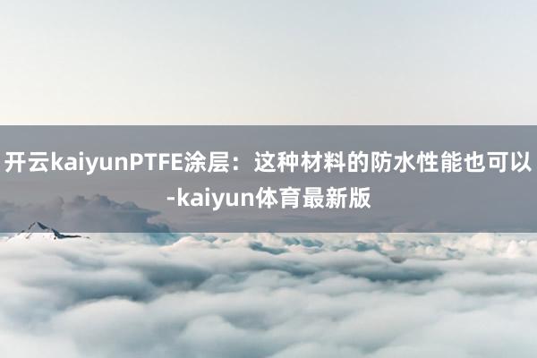 开云kaiyunPTFE涂层：这种材料的防水性能也可以-kaiyun体育最新版