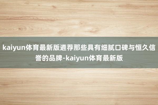 kaiyun体育最新版遴荐那些具有细腻口碑与恒久信誉的品牌-kaiyun体育最新版
