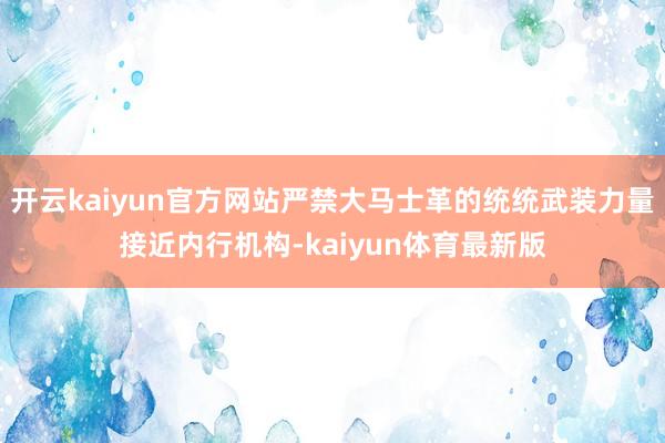 开云kaiyun官方网站严禁大马士革的统统武装力量接近内行机构-kaiyun体育最新版