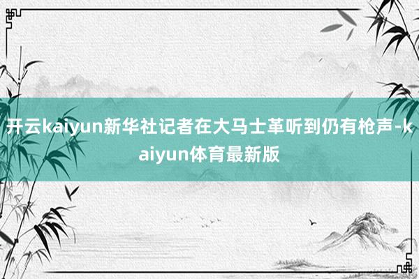 开云kaiyun新华社记者在大马士革听到仍有枪声-kaiyun体育最新版