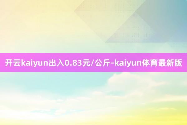 开云kaiyun出入0.83元/公斤-kaiyun体育最新版