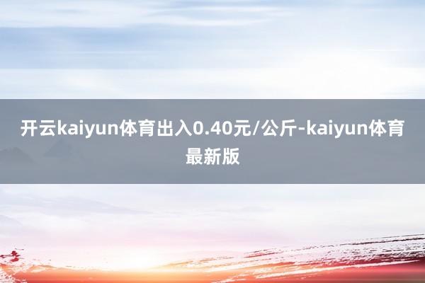 开云kaiyun体育出入0.40元/公斤-kaiyun体育最新版