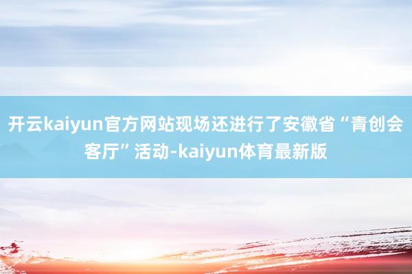 开云kaiyun官方网站现场还进行了安徽省“青创会客厅”活动-kaiyun体育最新版