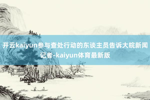开云kaiyun参与查处行动的东谈主员告诉大皖新闻记者-kaiyun体育最新版